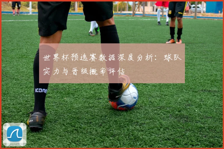 世界杯预选赛数据深度分析:球队实力与晋级概率评估