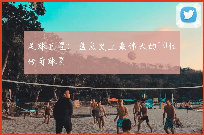 足球巨星：盘点史上最伟大的10位传奇球员