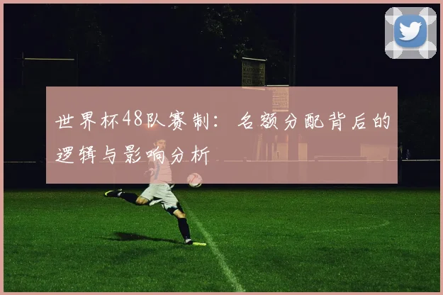 世界杯48队赛制:名额分配背后的逻辑与影响分析