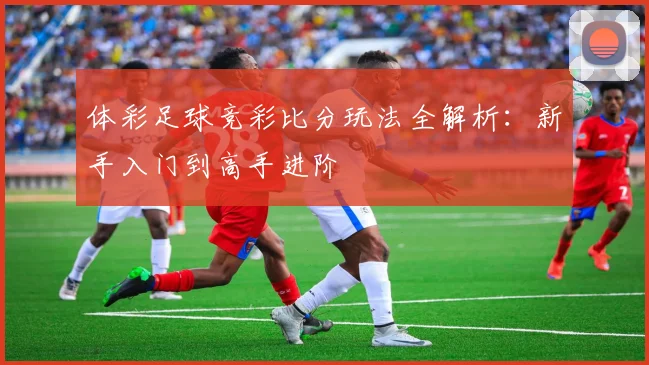 体彩足球竞彩比分玩法全解析:新手入门到高手进阶