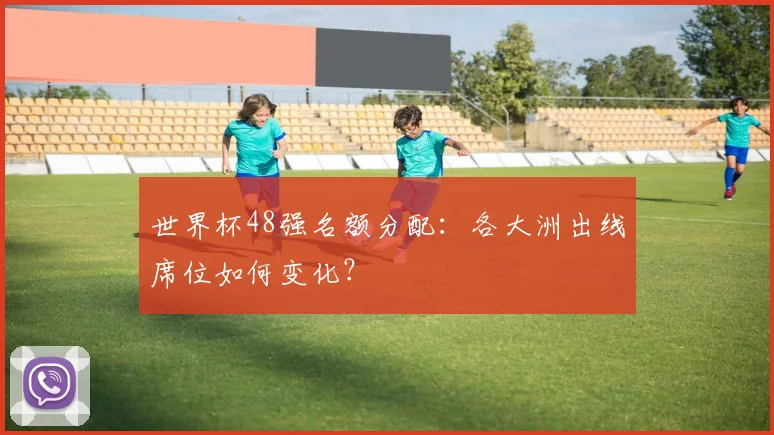 世界杯48强名额分配:各大洲出线席位如何变化?